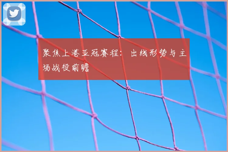 聚焦上港亚冠赛程：出线形势与主场战役前瞻