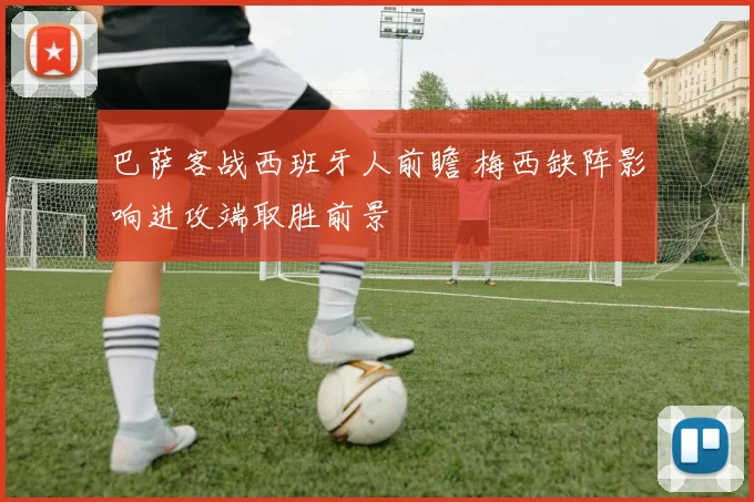 巴萨客战西班牙人前瞻 梅西缺阵影响进攻端取胜前景