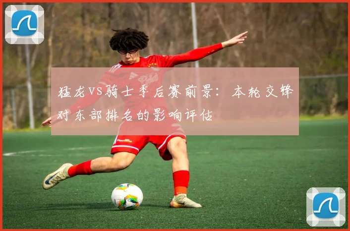 猛龙vs骑士季后赛前景：本轮交锋对东部排名的影响评估