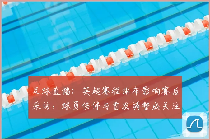 足球直播：英超赛程排布影响赛后采访，球员伤停与首发调整成关注点