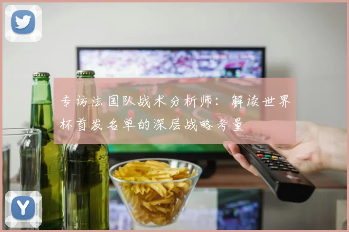 专访法国队战术分析师:解读世界杯首发名单的深层战略考量