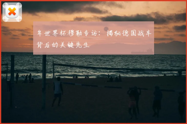 年世界杯穆勒专访：揭秘德国战车背后的关键先生