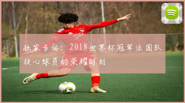 独家专访：2018世界杯冠军法国队核心球员的荣耀时刻