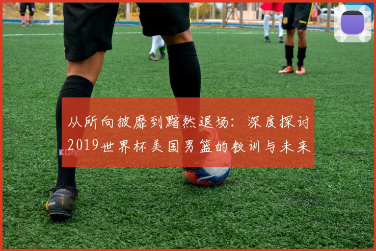 从所向披靡到黯然退场：深度探讨2019世界杯美国男篮的教训与未来影响
