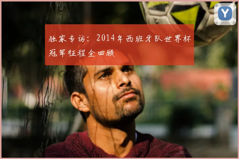 独家专访：2014年西班牙队世界杯冠军征程全回顾