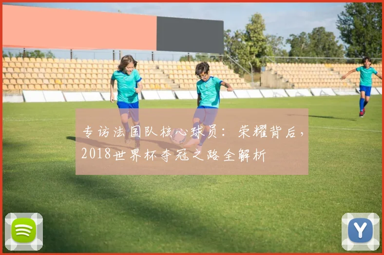 专访法国队核心球员:荣耀背后,2018世界杯夺冠之路全解析