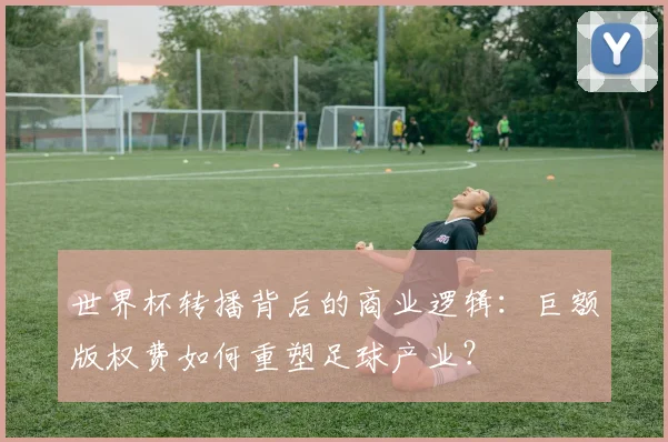 世界杯转播背后的商业逻辑:巨额版权费如何重塑足球产业?