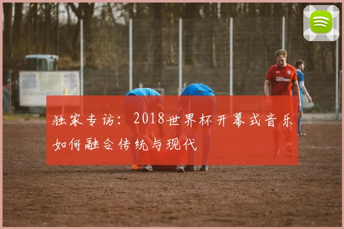 独家专访：2018世界杯开幕式音乐如何融合传统与现代